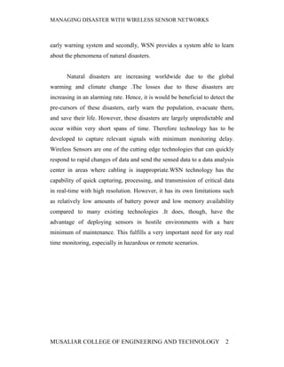 MANAGING DISASTER WITH WIRELESS SENSOR NETWORKS



early warning system and secondly, WSN provides a system able to learn
about the phenomena of natural disasters.


       Natural disasters are increasing worldwide due to the global
warming and climate change .The losses due to these disasters are
increasing in an alarming rate. Hence, it is would be beneficial to detect the
pre-cursors of these disasters, early warn the population, evacuate them,
and save their life. However, these disasters are largely unpredictable and
occur within very short spans of time. Therefore technology has to be
developed to capture relevant signals with minimum monitoring delay.
Wireless Sensors are one of the cutting edge technologies that can quickly
respond to rapid changes of data and send the sensed data to a data analysis
center in areas where cabling is inappropriate.WSN technology has the
capability of quick capturing, processing, and transmission of critical data
in real-time with high resolution. However, it has its own limitations such
as relatively low amounts of battery power and low memory availability
compared to many existing technologies .It does, though, have the
advantage of deploying sensors in hostile environments with a bare
minimum of maintenance. This fulfills a very important need for any real
time monitoring, especially in hazardous or remote scenarios.




MUSALIAR COLLEGE OF ENGINEERING AND TECHNOLOGY                            2
 