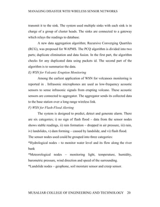 MANAGING DISASTER WITH WIRELESS SENSOR NETWORKS



transmit it to the sink. The system used multiple sinks with each sink is in
charge of a group of cluster heads. The sinks are connected to a gateway
which relays the readings to database.
       A new data aggregation algorithm; Recursive Converging Quartiles
(RCG), was proposed for WAPMS. The PCQ algorithm is divided into two
parts; duplicate elimination and data fusion. In the first part, the algorithm
checks for any duplicated data using packets id. The second part of the
algorithm is to summarize the data.
E) WSN for Volcanic Eruption Monitoring
       Among the earliest application of WSN for volcanoes monitoring is
reported in . Infrasonic microphones are used as low-frequency acoustic
sensors to sense infrasonic signals from erupting volcano. These acoustic
sensors are connected to aggregator. The aggregator sends its collected data
to the base station over a long range wireless link.
F) WSN for Flash-Flood Alerting
       The system is designed to predict, detect and generate alarm. There
are six categories; i) no sign of flash flood – data from the sensor nodes
shows stable readings, ii) rain formation – dropped in air pressure, iii) rain,
iv) landslides, v) dam forming – caused by landslide, and vi) flash flood.
The sensor nodes used could be grouped into three categories:
*Hydrological nodes – to monitor water level and its flow along the river
bank
*Meteorological nodes – monitoring light, temperature, humidity,
barometric pressure, wind direction and speed of the surrounding.
*Landslide nodes – geophone, soil moisture sensor and creep sensor.




MUSALIAR COLLEGE OF ENGINEERING AND TECHNOLOGY                               20
 