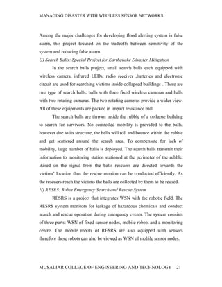 MANAGING DISASTER WITH WIRELESS SENSOR NETWORKS



Among the major challenges for developing flood alerting system is false
alarm, this project focused on the tradeoffs between sensitivity of the
system and reducing false alarm.
G) Search Balls: Special Project for Earthquake Disaster Mitigation
       In the search balls project, small search balls each equipped with
wireless camera, infrared LEDs, radio receiver ,batteries and electronic
circuit are used for searching victims inside collapsed buildings . There are
two type of search balls; balls with three fixed wireless cameras and balls
with two rotating cameras. The two rotating cameras provide a wider view.
All of these equipments are packed in impact resistance ball.
       The search balls are thrown inside the rubble of a collapse building
to search for survivors. No controlled mobility is provided to the balls,
however due to its structure, the balls will roll and bounce within the rubble
and get scattered around the search area. To compensate for lack of
mobility, large number of balls is deployed. The search balls transmit their
information to monitoring station stationed at the perimeter of the rubble.
Based on the signal from the balls rescuers are directed towards the
victims’ location thus the rescue mission can be conducted efficiently. As
the rescuers reach the victims the balls are collected by them to be reused.
H) RESRS: Robot Emergency Search and Rescue System
       RESRS is a project that integrates WSN with the robotic field. The
RESRS system monitors for leakage of hazardous chemicals and conduct
search and rescue operation during emergency events. The system consists
of three parts: WSN of fixed sensor nodes, mobile robots and a monitoring
centre. The mobile robots of RESRS are also equipped with sensors
therefore these robots can also be viewed as WSN of mobile sensor nodes.




MUSALIAR COLLEGE OF ENGINEERING AND TECHNOLOGY                            21
 
