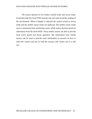 MANAGING DISASTER WITH WIRELESS SENSOR NETWORKS



         The system operates in two modes; normal mode and rescue mode.
In normal mode the fixed WSN monitors the area and record the reading of
the environment. When a leakage is detected the system switch to rescue
mode and the mobile sensor nodes are deployed. The mobile sensor nodes
receive instruction from monitoring centre which makes decision based on
information from the fixed WSN. These mobile sensors are able to provide
more active search and rescue operation. The information from mobile
sensors can be used to provide route information to rescuers on how to
reach the victims and also to lead the rescuers and victims out to a safe
site..




MUSALIAR COLLEGE OF ENGINEERING AND TECHNOLOGY                       22
 