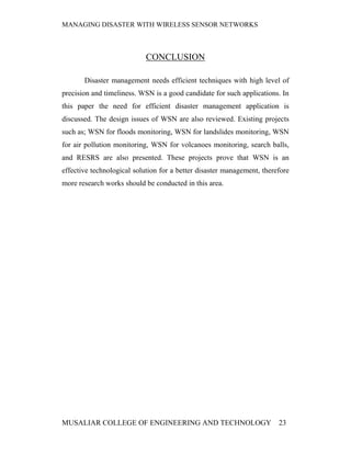 MANAGING DISASTER WITH WIRELESS SENSOR NETWORKS



                            CONCLUSION

       Disaster management needs efficient techniques with high level of
precision and timeliness. WSN is a good candidate for such applications. In
this paper the need for efficient disaster management application is
discussed. The design issues of WSN are also reviewed. Existing projects
such as; WSN for floods monitoring, WSN for landslides monitoring, WSN
for air pollution monitoring, WSN for volcanoes monitoring, search balls,
and RESRS are also presented. These projects prove that WSN is an
effective technological solution for a better disaster management, therefore
more research works should be conducted in this area.




MUSALIAR COLLEGE OF ENGINEERING AND TECHNOLOGY                          23
 