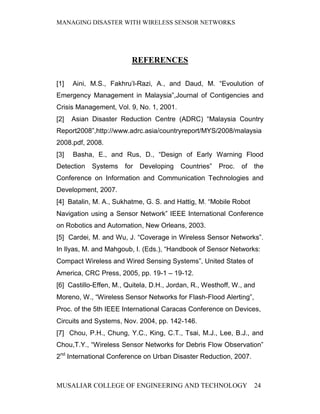 MANAGING DISASTER WITH WIRELESS SENSOR NETWORKS




                         REFERENCES

[1]   Aini, M.S., Fakhru’l-Razi, A., and Daud, M. “Evoulution of
Emergency Management in Malaysia”,Journal of Contigencies and
Crisis Management, Vol. 9, No. 1, 2001.
[2]   Asian Disaster Reduction Centre (ADRC) “Malaysia Country
Report2008”,http://www.adrc.asia/countryreport/MYS/2008/malaysia
2008.pdf, 2008.
[3]   Basha, E., and Rus, D., “Design of Early Warning Flood
Detection   Systems    for   Developing   Countries”   Proc.   of   the
Conference on Information and Communication Technologies and
Development, 2007.
[4] Batalin, M. A., Sukhatme, G. S. and Hattig, M. “Mobile Robot
Navigation using a Sensor Network” IEEE International Conference
on Robotics and Automation, New Orleans, 2003.
[5] Cardei, M. and Wu, J. “Coverage in Wireless Sensor Networks”.
In Ilyas, M. and Mahgoub, I. (Eds.), “Handbook of Sensor Networks:
Compact Wireless and Wired Sensing Systems”, United States of
America, CRC Press, 2005, pp. 19-1 – 19-12.
[6] Castillo-Effen, M., Quitela, D.H., Jordan, R., Westhoff, W., and
Moreno, W., “Wireless Sensor Networks for Flash-Flood Alerting”,
Proc. of the 5th IEEE International Caracas Conference on Devices,
Circuits and Systems, Nov. 2004, pp. 142-146.
[7] Chou, P.H., Chung, Y.C., King, C.T., Tsai, M.J., Lee, B.J., and
Chou,T.Y., “Wireless Sensor Networks for Debris Flow Observation”
2nd International Conference on Urban Disaster Reduction, 2007.



MUSALIAR COLLEGE OF ENGINEERING AND TECHNOLOGY                      24
 