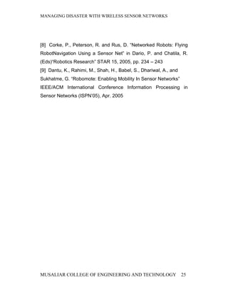 MANAGING DISASTER WITH WIRELESS SENSOR NETWORKS




[8] Corke, P., Peterson, R. and Rus, D. “Networked Robots: Flying
RobotNavigation Using a Sensor Net” in Dario, P. and Chatila, R.
(Eds)“Robotics Research” STAR 15, 2005, pp. 234 – 243
[9] Dantu, K., Rahimi, M., Shah, H., Babel, S., Dhariwal, A., and
Sukhatme, G. “Robomote: Enabling Mobility In Sensor Networks”
IEEE/ACM International Conference Information Processing in
Sensor Networks (ISPN’05), Apr. 2005




MUSALIAR COLLEGE OF ENGINEERING AND TECHNOLOGY                      25
 