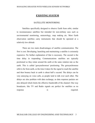 MANAGING DISASTER WITH WIRELESS SENSOR NETWORKS



                          EXISTING SYSTEM

                      SATELLITE MONITORING

       Satellites specifically designed to observe Earth from orbit, similar
to reconnaissance satellites but intended for non-military uses such as
environmental monitoring, meteorology, map making etc. Most Earth
observation satellites carry instruments that should be operated at a
relatively low altitude

       There are two main disadvantages of satellite communication. The
first is cost. Developing, launching and maintaining a satellite is extremely
expensive. No further explanation of that is necessary. The second is the
time delay in responding. Communications satellites are typically
positioned so they rotate around the earth at the same rotation rate as the
earth. This is called 'geosynchronous' positioning. The geosynchronous
orbit is far from earth, so the time it takes for the signal to reach the satellite
and then bounce back to earth is about half a second. The delays can be
very annoying on voice calls, as people tend to talk over each other. The
delays are also problem with data exchange, as data response packets are
also delayed which limits the effective bandwidth of the channel. One way
broadcasts, like TV and Radio signals are perfect for satellites as no
response                                is                               required.




MUSALIAR COLLEGE OF ENGINEERING AND TECHNOLOGY                                 3
 