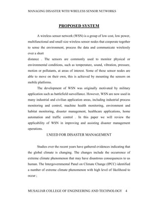 MANAGING DISASTER WITH WIRELESS SENSOR NETWORKS



                          PROPOSED SYSTEM

          A wireless sensor network (WSN) is a group of low cost, low power,
multifunctional and small size wireless sensor nodes that cooperate together
to sense the environment, process the data and communicate wirelessly
over a short
distance . The sensors are commonly used to monitor physical or
environmental conditions, such as temperature, sound, vibration, pressure,
motion or pollutants, at areas of interest. Some of these sensor nodes are
able to move on their own, this is achieved by mounting the sensors on
mobile platforms.
          The development of WSN was originally motivated by military
application such as battlefield surveillance. However, WSN are now used in
many industrial and civilian application areas, including industrial process
monitoring and control, machine health monitoring, environment and
habitat monitoring, disaster management, healthcare applications, home
automation and traffic control . In this paper we will review the
applicability of WSN in improving and assisting disaster management
operations.
                I.NEED FOR DISASTER MANAGEMENT


          Studies over the recent years have gathered evidences indicating that
the global climate is changing. The changes include the occurrence of
extreme climate phenomenon that may have disastrous consequences to us
human. The Intergovernmental Panel on Climate Change (IPCC) identified
a number of extreme climate phenomenon with high level of likelihood to
occur ;



MUSALIAR COLLEGE OF ENGINEERING AND TECHNOLOGY                             4
 