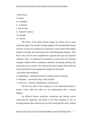 MANAGING DISASTER WITH WIRELESS SENSOR NETWORKS



i. Heat Waves
ii. Floods
iii. Landslides
iv. Avalanche
v. Soil Erosion
vi. Tropical Cyclones
vii. Drought
viii. Storms.
       The effects of the global climate change are clearly felt by many
around the globe. The extreme climates together with uncontrollable human
activities increase the frequencies of disastrous events which affect higher
numbers of people with increasing levels of life threatening damages. Thus
there is the need for more comprehensive regional and local risk reduction
strategies. Thus, it is important for authorities to ensure their risk reduction
strategies include effective prediction, detection, monitoring, alerting, and,
search and rescue systems. The National Security Council (NSC) had laid
out its total disaster risk management strategy into four parts;
i. prevention and mitigation,
ii. Preparedness – prediction and early warning system, awareness
iii. Response – search and rescue, relief, medical
iv. Recovery – analysis, rehabilitation, reconstruction.
       The first two parts of the strategy are to be implemented before a
disaster occurs while the other two are implemented after a disaster
happens.
       An efficient disaster prediction, monitoring and alerting system
could help the authorities and public to be better prepared to face an
incoming disaster thus reducing the lost of life and properties risks. Another



MUSALIAR COLLEGE OF ENGINEERING AND TECHNOLOGY                              5
 