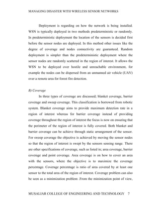 MANAGING DISASTER WITH WIRELESS SENSOR NETWORKS



       Deployment is regarding on how the network is being installed.
WSN is typically deployed in two methods predeterministic or randomly.
In predeterministic deployment the location of the sensors is decided first
before the sensor nodes are deployed. In this method other issues like the
degree of coverage and nodes connectivity are guaranteed. Random
deployment is simpler than the predeterministic deployment where the
sensor nodes are randomly scattered in the region of interest. It allows the
WSN to be deployed over hostile and unreachable environment, for
example the nodes can be dispersed from an unmanned air vehicle (UAV)
over a remote area for forest fire detection.


B) Coverage
       In three types of coverage are discussed; blanket coverage, barrier
coverage and sweep coverage. This classification is borrowed from robotic
system. Blanket coverage aims to provide maximum detection rate in a
region of interest whereas for barrier coverage instead of providing
coverage throughout the region of interest the focus is now on ensuring that
the perimeter of the region of interest is fully covered. Both blanket and
barrier coverage can be achieve through static arrangement of the sensor.
For sweep coverage the objective is achieved by moving the sensor nodes
so that the region of interest is swept by the sensors sensing range. There
are other specifications of coverage, such as listed in; area coverage, barrier
coverage and point coverage. Area coverage is on how to cover an area
with the sensors, where the objective is to maximize the coverage
percentage. Coverage percentage is ratio of area covered by at least one
sensor to the total area of the region of interest. Coverage problem can also
be seen as a minimization problem .From the minimization point of view,



MUSALIAR COLLEGE OF ENGINEERING AND TECHNOLOGY                             7
 