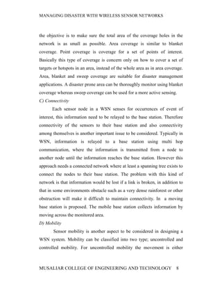 MANAGING DISASTER WITH WIRELESS SENSOR NETWORKS



the objective is to make sure the total area of the coverage holes in the
network is as small as possible. Area coverage is similar to blanket
coverage. Point coverage is coverage for a set of points of interest.
Basically this type of coverage is concern only on how to cover a set of
targets or hotspots in an area, instead of the whole area as in area coverage.
Area, blanket and sweep coverage are suitable for disaster management
applications. A disaster prone area can be thoroughly monitor using blanket
coverage whereas sweep coverage can be used for a more active sensing.
C) Connectivity
       Each sensor node in a WSN senses for occurrences of event of
interest, this information need to be relayed to the base station. Therefore
connectivity of the sensors to their base station and also connectivity
among themselves is another important issue to be considered. Typically in
WSN, information is relayed to a base station using multi hop
communication, where the information is transmitted from a node to
another node until the information reaches the base station. However this
approach needs a connected network where at least a spanning tree exists to
connect the nodes to their base station. The problem with this kind of
network is that information would be lost if a link is broken, in addition to
that in some environments obstacle such as a very dense rainforest or other
obstruction will make it difficult to maintain connectivity. In a moving
base station is proposed. The mobile base station collects information by
moving across the monitored area.
D) Mobility
       Sensor mobility is another aspect to be considered in designing a
WSN system. Mobility can be classified into two type; uncontrolled and
controlled mobility. For uncontrolled mobility the movement is either



MUSALIAR COLLEGE OF ENGINEERING AND TECHNOLOGY                            8
 