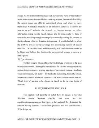 MANAGING DISASTER WITH WIRELESS SENSOR NETWORKS



caused by environmental influences such as wind and wave or the mobility
is due to the sensor is embedded to a moving subject. In controlled mobility
the sensor nodes are able to determined where and when to move
themselves. Controlled mobility is an attractive feature as it allows the
sensors to self maintain the network, to harvest energy, to collect
information using mobile based stations and to compensate for lack of
sensors in providing enough coverage by constantly moving the sensors so
that the chance of target detection is improved . It could also help to allow
the WSN to provide sweep coverage thus minimizing number of missed
detection . On the other hand mobility usually will cause the sensor node to
be bigger and bulkier thus limiting the movement of sensors in narrow or
small spaces
.E) Type of sensors
       The last issue to be considered here is the type of sensors to be used
on the sensor nodes. Among the sensors used for disaster management are;
motion detector sensor – sensing any sign of movement, camera – to obtain
visual information, tilt meter – for landslide monitoring, humidity sensor,
temperature sensor, ultrasonic sensors – for water measurement and etc.
Which type of sensors to be chosen is based on the targeted types of
disasters.
                        III.REQUIREMENT ANALYSIS

       This section will describe in detail how to design a real-time
Wireless       Sensor     Network    (WSN),      and     what     are    the
considerations/requirements that have to be analyzed for designing the
network for any scenario. The different processes that will contribute to a
WSN design are:



MUSALIAR COLLEGE OF ENGINEERING AND TECHNOLOGY                           9
 