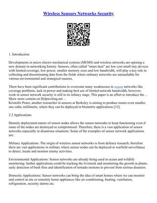 Wireless Sensors Networks Security
1. Introduction
Developments in micro electro mechanical systems (MEMS) and wireless networks are opening a
new domain in networking history. Sensors; often called "smart dust" are low cost small tiny devices
with limited coverage, low power, smaller memory sizes and low bandwidth, will play a key role in
collecting and disseminating data from the fields where ordinary networks are unreachable for
various environmental and strategical reasons.
There have been significant contributions to overcome many weaknesses in sensor networks like
coverage problems, lack in power and making best use of limited network bandwidth, however;
work in sensor network security is still in its infancy stage. This paper is an effort to introduce the ...
Show more content on Helpwriting.net ...
Kristofer Pister, another researcher in sensors at Berkeley is aiming to produce motes even smaller,
one cubic millimetre, where they can be deployed in biometric applications [12].
2.2 Applications
Densely deployment nature of sensor nodes allows the sensor networks to keep functioning even if
some of the nodes are destroyed or compromised. Therefore, there is a vast application of sensor
networks especially in disastrous situations. Some of the examples of sensor network applications
are:
Military Applications: The origin of wireless sensor networks is from defence research, therefore
there are vast applications in military where sensor nodes can be deployed in warfield surveillance
to detect, locate and monitor enemy activities.
Environmental Applications: Sensor networks are already being used in ocean and wildlife
monitoring; further applications could be tracking the livestock and monitoring the growth in plants,
early detection of bush fires and identification of tornado motions to prevent from serious disasters.
Domestic Applications: Sensor networks can bring the idea of smart homes where we can monitor
and control at site or remotely home appliances like air conditioning, heating, ventilation,
refrigeration, security alarms etc.
 
