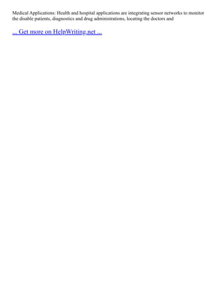 Medical Applications: Health and hospital applications are integrating sensor networks to monitor
the disable patients, diagnostics and drug administrations, locating the doctors and
... Get more on HelpWriting.net ...
 