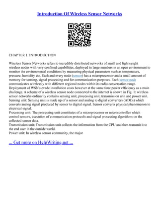 Introduction Of Wireless Sensor Networks
CHAPTER 1: INTRODUCTION
Wireless Sensor Networks refers to incredibly distributed networks of small and lightweight
wireless nodes with very confined capabilities, deployed in large numbers in an open environment to
monitor the environmental conditions by measuring physical parameters such as temperature,
pressure, humidity etc. Each and every node (sensor) has a microprocessor and a small amount of
memory for sensing, signal processing and for communication purposes. Each sensor node
communicates wirelessly with different regional nodes within its radio conversation range.
Deployment of WSN's evade installation costs however at the same time power efficiency as a main
challenge. A scheme of a wireless sensor node connected to the internet is shown in Fig. 1: wireless
sensor networks ordinarily contains sensing unit, processing unit, transmission unit and power unit.
Sensing unit: Sensing unit is made up of a sensor and analog to digital converters (ADCs) which
converts analog signal produced by sensor to digital signal. Sensor converts physical phenomenon to
electrical signal.
Processing unit: The processing unit constitutes of a microprocessor or microcontroller which
control sensors, execution of communication protocols and signal processing algorithms on the
collected sensor data.
Transmission unit: Transmission unit collects the information from the CPU and then transmit it to
the end user in the outside world.
Power unit: In wireless sensor community, the major
... Get more on HelpWriting.net ...
 