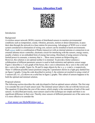 Sensors Allocation Fault
Introduction
Background
A wireless sensor network (WSN) consists of distributed sensors to monitor environmental
conditions such as temperature, sound, vibration, pressure, motion or detect dimensions, to pass
their data through the network to a base station for processing. Advantages of WSN over a wired
system considered in elimination of wiring cost, sensors can be installed in harsh environments.
Each sensor node is a combination of Radio transceiver with an internal antenna or connection to an
external antenna micro–controller, electronic circuit for interfacing with the sensors, energy source,
usually a battery or an embedded form of energy harvesting. Drawback of using sensors is having
limited power to consume, a memory that is ... Show more content on Helpwriting.net ...
However, this solution is not optimal neither it is minimal. To provide a better solution a
collaboration of different parameter sensors is used to both minimize and optimize sensor usage.
Figure 2 describes a 3–axis graph of the boxes, the x–axis is dimension, the y–axis is the color and
the z–axis is the weight. Figure 2a, 2b and 2c maps objects by the x–y, y–z and x–z respectively.
There 11 different possible sensor positions using the 3 parameters shown in a light grey dashed line
on figure 2 graphs. Using the code described in section 3, the solution set resulted in using a total of
3 sensors (d3, w1, c2) shown on a solid line in figure 2 graphs. This subset of sensors happens to be
both the optimal and minimal solution.
Proposed solution:
The following section describes the code developed to find an optimal sensor solution. The first step
is to consider the cost of each sensor used. The minimal sensor subset is the set with the lowest cost.
The equation [1] describes the cost of the sensor, which simply is the summation of each of the used
sensors. As described previously, most sensors used in this technique are simple and there is no
significant difference in their cost. Thereby since sensors of different parameter are of the same cost,
it is more effective to consider the
... Get more on HelpWriting.net ...
 