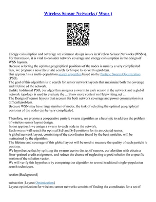 Wireless Sensor Networks ( Wsns )
Energy consumption and coverage are common design issues in Wireless Sensor Networks (WSNs).
For that reason, it is vital to consider network coverage and energy consumption in the design of
WSN layouts.
Because selecting the optimal geographical positions of the nodes is usually a very complicated
task, we propose a novel heuristic search technique to solve this problem.
Our approach is a multi–population search algorithm based on the Particle Swarm Optimization
(PSO).
The goal of this algorithm is to search for sensor network layouts that maximize both the coverage
and lifetime of the network.
Unlike traditional PSO, our algorithm assignes a swarm to each sensor in the network and a global
network topology is used to evaluate the ... Show more content on Helpwriting.net ...
The Design of sensor layouts that account for both network coverage and power consumption is a
difficult problem.
Because WSN may have large number of nodes, the task of selecting the optimal geographical
positions of the nodes can be very complicated.
Therefore, we propose a cooperative particle swarm algorithm as a heuristic to address the problem
of wireless sensor layout design.
In our approach we assign a swarm to each node in the network.
Each swarm will search for optimal $x$ and $y$ positions for its associated sensor.
A global network layout, consisiting of the coordinates found by the best particles, will be
maintained by the algorithm.
The lifetime and coverage of this global layout will be used to measure the quality of each particle 's
position.
We hypothesize that by splitting the swarms across the set of sensors, our alorithm with obtain a
finer–grained credit assignment, and reduce the chance of neglecting a good solution for a specific
portion of the solution vector.
We will verify this hypothesis by comparing our algorithm to several tradtional single–population
search techniques.
section{Background}
subsection{Layout Optimization}
Layout optimization for wireless sensor networks consists of finding the coordinates for a set of
 