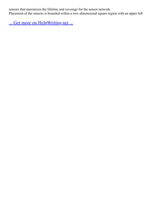 sensors that maximizes the lifetime and coverage for the sensor network.
Placement of the sensors is bounded within a two–dimensional square region with an upper left
... Get more on HelpWriting.net ...
 
