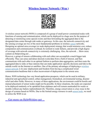 Wireless Sensor Network ( Wsn )
A wireless sensor network (WSN) is composed of a group of small power–constrained nodes with
functions of sensing and communication, which can be deployed in a huge area for the purpose of
detecting or monitoring some special events and then forwarding the aggregated data to the
designated data center through sink nodes or gateways. In this case, the network connectivity and
the sensing coverage are two of the most fundamental problems in wireless sensor networks.
Designing an optimal area coverage (or node deployment) strategy that would minimize cost, reduce
computation and communication overhead, be resilient to node failures, and provide a high degree
of coverage with network connectivity is extremely challenging. Also, the network ... Show more
content on Helpwriting.net ...
However, a group of sensors collaborating with each other can accomplish a much bigger task
efficiently. They can sense and detect desired events/data from a field of interest, and then
communicate with each other in an optimal fashion to perform data aggregation, and then route the
aggregated data to sinks or base stations that can make application–specific decisions and link to the
outside world via the Internet or satellites. One of the primary advantages of deploying a wireless
sensor network is its ease–deployment and freedom from having a complicated wired
communication backbone that is often inconvenient of deployment in the remote area.
Hence, WSN technology has very broad application prospects, which can be used in military,
industrial and agricultural control, urban management, biomedical, environmental testing, disaster
relief and other fields. However, in many of these applications, the environment could be hostile and
manual placement of sensor nodes might not be possible. In these situations, the nodes are expected
to be deployed randomly or be sprinkled from airplanes and will remain unattended for weeks or
months without any battery replenishment [4]. Therefore, energy conservation is a key issue in the
design of systems based on WSNs. Due to the limited energy resource in each sensor node, we need
to utilize the WSN in an
... Get more on HelpWriting.net ...
 