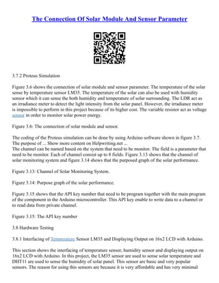 The Connection Of Solar Module And Sensor Parameter
3.7.2 Proteus Simulation
Figure 3.6 shows the connection of solar module and sensor parameter. The temperature of the solar
sense by temperature sensor LM35. The temperature of the solar can also be used with humidity
sensor which it can sense the both humidity and temperature of solar surrounding. The LDR act as
an irradiance meter to detect the light intensity from the solar panel. However, the irradiance meter
is impossible to perform in this project because of its higher cost. The variable resistor act as voltage
sensor in order to monitor solar power energy.
Figure 3.6: The connection of solar module and sensor.
The coding of the Proteus simulation can be done by using Arduino software shown in figure 3.7.
The purpose of ... Show more content on Helpwriting.net ...
The channel can be named based on the system that need to be monitor. The field is a parameter that
need to be monitor. Each of channel consist up to 8 fields. Figure 3.13 shows that the channel of
solar monitoring system and figure 3.14 shows that the purposed graph of the solar performance.
Figure 3.13: Channel of Solar Monitoring System.
Figure 3.14: Purpose graph of the solar performance.
Figure 3.15 shows that the API key number that need to be program together with the main program
of the component in the Arduino microcontroller. This API key enable to write data to a channel or
to read data from private channel.
Figure 3.15: The API key number
3.8 Hardware Testing
3.8.1 Interfacing of Temperature Sensor LM35 and Displaying Output on 16x2 LCD with Arduino.
This section shows the interfacing of temperature sensor, humidity sensor and displaying output on
16x2 LCD with Arduino. In this project, the LM35 sensor are used to sense solar temperature and
DHT11 are used to sense the humidity of solar panel. This sensor are basic and very popular
sensors. The reason for using this sensors are because it is very affordable and has very minimal
 