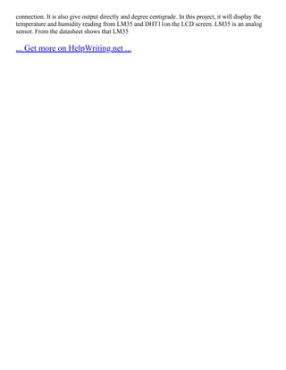 connection. It is also give output directly and degree centigrade. In this project, it will display the
temperature and humidity reading from LM35 and DHT11on the LCD screen. LM35 is an analog
sensor. From the datasheet shows that LM35
... Get more on HelpWriting.net ...
 