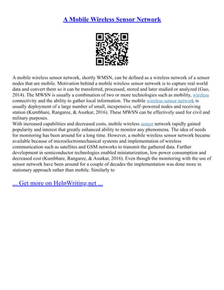 A Mobile Wireless Sensor Network
A mobile wireless sensor network, shortly WMSN, can be defined as a wireless network of a sensor
nodes that are mobile. Motivation behind a mobile wireless sensor network is to capture real world
data and convert them so it can be transferred, processed, stored and later studied or analyzed (Guo,
2014). The MWSN is usually a combination of two or more technologies such as mobility, wireless
connectivity and the ability to gather local information. The mobile wireless sensor network is
usually deployment of a large number of small, inexpensive, self–powered nodes and receiving
station (Kumbhare, Rangaree, & Asutkar, 2016). These MWSN can be effectively used for civil and
military purposes.
With increased capabilities and decreased costs, mobile wireless sensor network rapidly gained
popularity and interest that greatly enhanced ability to monitor any phenomena. The idea of needs
for monitoring has been around for a long time. However, a mobile wireless sensor network became
available because of microelectromechanical systems and implementation of wireless
communication such as satellites and GSM networks to transmit the gathered data. Further
development in semiconductor technologies enabled miniaturization, low power consumption and
decreased cost (Kumbhare, Rangaree, & Asutkar, 2016). Even though the monitoring with the use of
sensor network have been around for a couple of decades the implementation was done more in
stationary approach rather than mobile. Similarly to
... Get more on HelpWriting.net ...
 