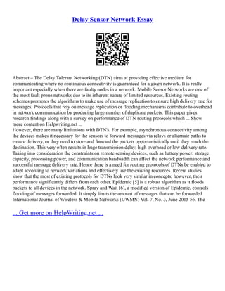 Delay Sensor Network Essay
Abstract – The Delay Tolerant Networking (DTN) aims at providing effective medium for
communicating where no continuous connectivity is guaranteed for a given network. It is really
important especially when there are faulty nodes in a network. Mobile Sensor Networks are one of
the most fault prone networks due to its inherent nature of limited resources. Existing routing
schemes promotes the algorithms to make use of message replication to ensure high delivery rate for
messages. Protocols that rely on message replication or flooding mechanisms contribute to overhead
in network communication by producing large number of duplicate packets. This paper gives
research findings along with a survey on performance of DTN routing protocols which ... Show
more content on Helpwriting.net ...
However, there are many limitations with DTN's. For example, asynchronous connectivity among
the devices makes it necessary for the sensors to forward messages via relays or alternate paths to
ensure delivery, or they need to store and forward the packets opportunistically until they reach the
destination. This very often results in huge transmission delay, high overhead or low delivery rate.
Taking into consideration the constraints on remote sensing devices, such as battery power, storage
capacity, processing power, and communication bandwidth can affect the network performance and
successful message delivery rate. Hence there is a need for routing protocols of DTNs be enabled to
adapt according to network variations and effectively use the existing resources. Recent studies
show that the most of existing protocols for DTNs look very similar in concepts; however, their
performance significantly differs from each other. Epidemic [5] is a robust algorithm as it floods
packets to all devices in the network. Spray and Wait [6], a modified version of Epidemic, controls
flooding of messages forwarded. It simply limits the amount of messages that can be forwarded
International Journal of Wireless & Mobile Networks (IJWMN) Vol. 7, No. 3, June 2015 56. The
... Get more on HelpWriting.net ...
 