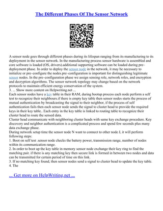 The Different Phases Of The Sensor Network
A sensor node goes through different phases during its lifespan ranging from its manufacturing to its
deployment in the sensor network. In the manufacturing process sensor hardware is assembled and
core software is loaded (OS, drivers).additional supporting software can be loaded during pre–
deployment phase. In order to deploy the sensor node in the network, it may be necessary to
initialize or pre–configure the nodes.pre–configuration is important for distinguishing legitimate
sensor nodes. In the pre–configuration phase we assign sensing role, network roles, and encryption
and decryption algorithms. The sensor network topology may change based on the network
protocols to maintain efficient energy conservation of the system.
3. ... Show more content on Helpwriting.net ...
Each sensor nodes have a key table in their RAM, during bootup process each node perform a self
test to recognize their neighbours.if there is empty key table then sensor nodes starts the process of
mutual authentication by broadcasting the signal to their neighbor, if the process of self
authentication fails then each sensor node sends the signal to cluster head to provide the required
keys in their key table.. Each entry in the key table is linked to routing table to recognize their
cluster head to route the sensed data.
Cluster head communicate with neighboring cluster heads with same key exchange procedure. Key
discovery and neighbor authentication is a complicated process and spend few seconds plus many
data exchange phase.
During network setup time the sensor node N want to connect to other node J, it will perform
following steps:
1. Boot on self test .sensor node checks the battery power, transmission range, number of nodes
within its communication range.
2. In order to boot up the key table in memory sensor node exchange their key ring to find the
matching pair. if there is any matching key then secure link is formed in between two nodes and data
can be transmitted for certain period of time on this link.
3. If no matching key found, then sensor nodes send a signal to cluster head to update the key table.
4. The
... Get more on HelpWriting.net ...
 