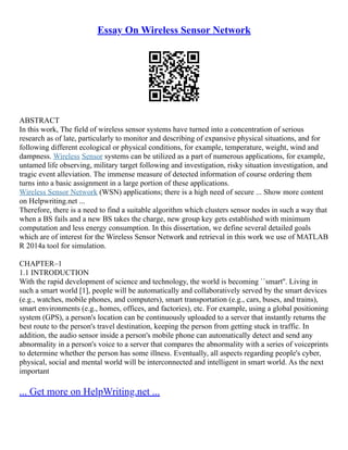 Essay On Wireless Sensor Network
ABSTRACT
In this work, The field of wireless sensor systems have turned into a concentration of serious
research as of late, particularly to monitor and describing of expansive physical situations, and for
following different ecological or physical conditions, for example, temperature, weight, wind and
dampness. Wireless Sensor systems can be utilized as a part of numerous applications, for example,
untamed life observing, military target following and investigation, risky situation investigation, and
tragic event alleviation. The immense measure of detected information of course ordering them
turns into a basic assignment in a large portion of these applications.
Wireless Sensor Network (WSN) applications; there is a high need of secure ... Show more content
on Helpwriting.net ...
Therefore, there is a need to find a suitable algorithm which clusters sensor nodes in such a way that
when a BS fails and a new BS takes the charge, new group key gets established with minimum
computation and less energy consumption. In this dissertation, we define several detailed goals
which are of interest for the Wireless Sensor Network and retrieval in this work we use of MATLAB
R 2014a tool for simulation.
CHAPTER–1
1.1 INTRODUCTION
With the rapid development of science and technology, the world is becoming ``smart''. Living in
such a smart world [1], people will be automatically and collaboratively served by the smart devices
(e.g., watches, mobile phones, and computers), smart transportation (e.g., cars, buses, and trains),
smart environments (e.g., homes, offices, and factories), etc. For example, using a global positioning
system (GPS), a person's location can be continuously uploaded to a server that instantly returns the
best route to the person's travel destination, keeping the person from getting stuck in traffic. In
addition, the audio sensor inside a person's mobile phone can automatically detect and send any
abnormality in a person's voice to a server that compares the abnormality with a series of voiceprints
to determine whether the person has some illness. Eventually, all aspects regarding people's cyber,
physical, social and mental world will be interconnected and intelligent in smart world. As the next
important
... Get more on HelpWriting.net ...
 