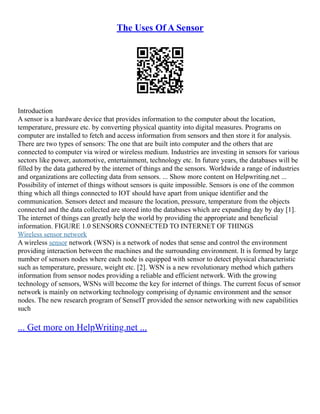 The Uses Of A Sensor
Introduction
A sensor is a hardware device that provides information to the computer about the location,
temperature, pressure etc. by converting physical quantity into digital measures. Programs on
computer are installed to fetch and access information from sensors and then store it for analysis.
There are two types of sensors: The one that are built into computer and the others that are
connected to computer via wired or wireless medium. Industries are investing in sensors for various
sectors like power, automotive, entertainment, technology etc. In future years, the databases will be
filled by the data gathered by the internet of things and the sensors. Worldwide a range of industries
and organizations are collecting data from sensors. ... Show more content on Helpwriting.net ...
Possibility of internet of things without sensors is quite impossible. Sensors is one of the common
thing which all things connected to IOT should have apart from unique identifier and the
communication. Sensors detect and measure the location, pressure, temperature from the objects
connected and the data collected are stored into the databases which are expanding day by day [1].
The internet of things can greatly help the world by providing the appropriate and beneficial
information. FIGURE 1.0 SENSORS CONNECTED TO INTERNET OF THINGS
Wireless sensor network
A wireless sensor network (WSN) is a network of nodes that sense and control the environment
providing interaction between the machines and the surrounding environment. It is formed by large
number of sensors nodes where each node is equipped with sensor to detect physical characteristic
such as temperature, pressure, weight etc. [2]. WSN is a new revolutionary method which gathers
information from sensor nodes providing a reliable and efficient network. With the growing
technology of sensors, WSNs will become the key for internet of things. The current focus of sensor
network is mainly on networking technology comprising of dynamic environment and the sensor
nodes. The new research program of SenseIT provided the sensor networking with new capabilities
such
... Get more on HelpWriting.net ...
 