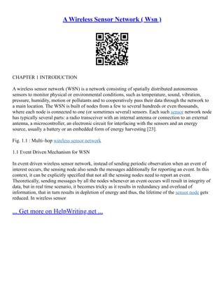 A Wireless Sensor Network ( Wsn )
CHAPTER 1 INTRODUCTION
A wireless sensor network (WSN) is a network consisting of spatially distributed autonomous
sensors to monitor physical or environmental conditions, such as temperature, sound, vibration,
pressure, humidity, motion or pollutants and to cooperatively pass their data through the network to
a main location. The WSN is built of nodes from a few to several hundreds or even thousands,
where each node is connected to one (or sometimes several) sensors. Each such sensor network node
has typically several parts: a radio transceiver with an internal antenna or connection to an external
antenna, a microcontroller, an electronic circuit for interfacing with the sensors and an energy
source, usually a battery or an embedded form of energy harvesting [23].
Fig. 1.1 : Multi–hop wireless sensor network
1.1 Event Driven Mechanism for WSN
In event driven wireless sensor network, instead of sending periodic observation when an event of
interest occurs, the sensing node also sends the messages additionally for reporting an event. In this
context, it can be explicitly specified that not all the sensing nodes need to report an event.
Theoretically, sending messages by all the nodes whenever an event occurs will result in integrity of
data, but in real time scenario, it becomes tricky as it results in redundancy and overload of
information, that in turn results in depletion of energy and thus, the lifetime of the sensor node gets
reduced. In wireless sensor
... Get more on HelpWriting.net ...
 