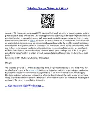 Wireless Sensor Networks ( Wsn )
Abstract: Wireless sensor networks (WSN) have grabbed much attention in recent years due to their
potential use in many applications. One such application is deploying WSN in underground mines to
monitor the miner 's physical signals as well as the environment they are exposed to. However, due
to the resource constraints of sensor nodes and the adhoc–formation of the network, in addition with
an unattended deployment, pose un–conventional demands provoke the need for special techniques
for design and management of WSN. Because of the restrictions caused by the lossy dielectric walls
and ceilings in the underground mines, the radio signal propagation characteristics are significantly
different from those of terrestrial wireless channels. In this paper, underground WSN is designed
considering worker's safety in under–ground, increased energy efficiency and productivity as main
goals.
Keywords: WSN, BS, Energy, Latency, Throughput
Design:
We assume a group of 15–20 miners are going down the given architecture to coal mine every day.
Availability of power to the sensor node is the most important metric to be taken into consideration
because the sensor node functionality is degraded if it is not aided with sufficient power supply.
Dis–functioning of such sensor nodes might affect the functioning of the entire sensor network and
safety of workers cannot be ensured. Batteries of mobile sensor suit of the worker can be charged or
replaced if the energy is insufficient to monitor
... Get more on HelpWriting.net ...
 