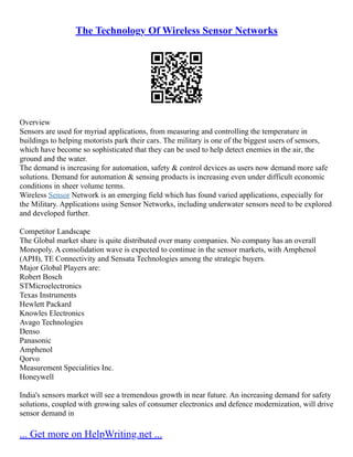 The Technology Of Wireless Sensor Networks
Overview
Sensors are used for myriad applications, from measuring and controlling the temperature in
buildings to helping motorists park their cars. The military is one of the biggest users of sensors,
which have become so sophisticated that they can be used to help detect enemies in the air, the
ground and the water.
The demand is increasing for automation, safety & control devices as users now demand more safe
solutions. Demand for automation & sensing products is increasing even under difficult economic
conditions in sheer volume terms.
Wireless Sensor Network is an emerging field which has found varied applications, especially for
the Military. Applications using Sensor Networks, including underwater sensors need to be explored
and developed further.
Competitor Landscape
The Global market share is quite distributed over many companies. No company has an overall
Monopoly. A consolidation wave is expected to continue in the sensor markets, with Amphenol
(APH), TE Connectivity and Sensata Technologies among the strategic buyers.
Major Global Players are:
Robert Bosch
STMicroelectronics
Texas Instruments
Hewlett Packard
Knowles Electronics
Avago Technologies
Denso
Panasonic
Amphenol
Qorvo
Measurement Specialities Inc.
Honeywell
India's sensors market will see a tremendous growth in near future. An increasing demand for safety
solutions, coupled with growing sales of consumer electronics and defence modernization, will drive
sensor demand in
... Get more on HelpWriting.net ...
 