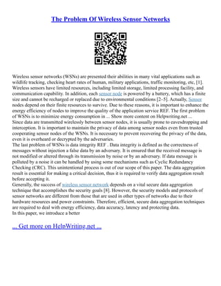 The Problem Of Wireless Sensor Networks
Wireless sensor networks (WSNs) are presented their abilities in many vital applications such as
wildlife tracking, checking heart rates of human, military applications, traffic monitoring, etc, [1].
Wireless sensors have limited resources, including limited storage, limited processing facility, and
communication capability. In addition, each sensor node is powered by a battery, which has a finite
size and cannot be recharged or replaced due to environmental conditions [2–5]. Actually, Sensor
nodes depend on their finite resources to survive. Due to these reasons, it is important to enhance the
energy efficiency of nodes to improve the quality of the application service REF. The first problem
of WSNs is to minimize energy consumption in ... Show more content on Helpwriting.net ...
Since data are transmitted wirelessly between sensor nodes, it is usually prone to eavesdropping and
interception. It is important to maintain the privacy of data among sensor nodes even from trusted
cooperating sensor nodes of the WSNs. It is necessary to prevent recovering the privacy of the data,
even it is overheard or decrypted by the adversaries.
The last problem of WSNs is data integrity REF . Data integrity is defined as the correctness of
messages without injection a false data by an adversary. It is ensured that the received message is
not modified or altered through its transmission by noise or by an adversary. If data message is
polluted by a noise it can be handled by using some mechanisms such as Cyclic Redundancy
Checking (CRC). This unintentional process is out of our scope of this paper. The data aggregation
result is essential for making a critical decision, thus it is required to verify data aggregation result
before accepting it.
Generally, the success of wireless sensor network depends on a vital secure data aggregation
technique that accomplishes the security goals [8]. However, the security models and protocols of
sensor networks are different from those that are used in other types of networks due to their
hardware resources and power constraints. Therefore, efficient, secure data aggregation techniques
are required to deal with energy efficiency, data accuracy, latency and protecting data.
In this paper, we introduce a better
... Get more on HelpWriting.net ...
 