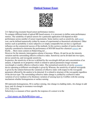 Optical Sensor Essay
2.8. Optical ring resonator based sensor performance metrics
To compare different kinds of optical RR based sensors, it is necessary to define some performance
metrics. The suitability of optical sensors for a particular application will depend on their
performance across number of sensor requirements. Some metrics such as sensitivity, and sensor
cost, can be defined numerically (either by means of experimental or theoretical calculations). Other
metrics such as portability is more subjective or simply comparable but can have a significant
influence on the commercial success of the methods. In this section a number of metrics that are
typically considered to determine the performance of SOI RR based bio–chemical sensors are
briefly ... Show more content on Helpwriting.net ...
However for the intensity interrogation scheme it becomes .Where, ΔI and Δn are the intensity
variation and the surrounding effective refractive index. Sensitivity can be divided into two types,
device sensitivity, and waveguide sensitivity.
In practice, the sensitivity of device is defined by the wavelength shift per unit concentration of an
analyte, it depends on its properties which is related to optical parameters longer resonant
wavelength or smaller effective refractive index .The normalized sensitivity of cavity resonator
device operating at different wavelengths is given by Whereas, the sensitivity of optical waveguide
is given by the relation between the variations of effective index with respect to the waveguide
parameter affected by the analyte to be detected. It is related to structure of the waveguide regardless
of the devices type. The surrounding refractive index change is yielded by a refractive index
variation of cover medium or by thickness variation of sensing layer []. It differs with the sensing
mechanism whether homogeneous or surface sensing
SH represents homogeneous, SS is surface sensing, Δnc change in cladding index, Δts change in add
layer, and Δλ change in resonance wavelength
2.8.2. Selectivity
Selectivity is a measure of how specific the response of a sensor is to the
... Get more on HelpWriting.net ...
 