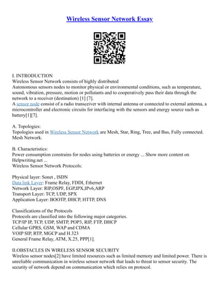 Wireless Sensor Network Essay
I. INTRODUCTION
Wireless Sensor Network consists of highly distributed
Autonomous sensors nodes to monitor physical or environmental conditions, such as temperature,
sound, vibration, pressure, motion or pollutants and to cooperatively pass their data through the
network to a receiver (destination) [1] [7].
A sensor node consist of a radio transceiver with internal antenna or connected to external antenna, a
microcontroller and electronic circuits for interfacing with the sensors and energy source such as
battery[1][7].
A. Topologies:
Topologies used in Wireless Sensor Network are Mesh, Star, Ring, Tree, and Bus, Fully connected.
Mesh Network.
B. Characteristics:
Power consumption constrains for nodes using batteries or energy ... Show more content on
Helpwriting.net ...
Wireless Sensor Network Protocols:
Physical layer: Sonet , ISDN
Data link Layer: Frame Relay, FDDI, Ethernet
Network Layer: RIP,OSPF, EGP,IPX,IPv6,ARP
Transport Layer: TCP, UDP, SPX
Application Layer: BOOTP, DHCP, HTTP, DNS
Classifications of the Protocols
Protocols are classified into the following major categories.
TCP/IP IP, TCP, UDP, SMTP, POP3, RIP, FTP, DHCP
Cellular GPRS, GSM, WAP and CDMA
VOIP SIP, RTP, MGCP and H.323
General Frame Relay, ATM, X.25, PPP[1].
II.OBSTACLES IN WIRELESS SENSOR SECURITY
Wireless sensor nodes[2] have limited resources such as limited memory and limited power. There is
unreliable communication in wireless sensor network that leads to threat to sensor security. The
security of network depend on communication which relies on protocol.
 