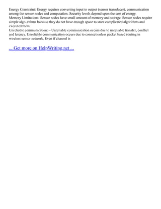 Energy Constraint: Energy requires converting input to output (sensor transducer), communication
among the sensor nodes and computation. Security levels depend upon the cost of energy.
Memory Limitations: Sensor nodes have small amount of memory and storage. Sensor nodes require
simple algo–rithms because they do not have enough space to store complicated algorithms and
executed them.
Unreliable communication: – Unreliable communication occurs due to unreliable transfer, conflict
and latency. Unreliable communication occurs due to connectionless packet based routing in
wireless sensor network. Even if channel is
... Get more on HelpWriting.net ...
 