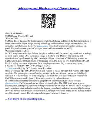 Advantages And Disadvantages Of Image Sensors
IMAGE SENSORS:
CCD (Charge–Coupled Device)
What is CCD?
CCD is a device designed for the movement of electrical charge and then its further manipulation. It
is one of the major digital image sensing technology used nowadays. Image sensors detects the
amount of light falling on them. The image sensor consists of smallest element of an image i.e.
pixel. The pixels are composed of p–doped metal oxide semiconductor(MOS).
Working principle of CCD:–
In CCD image sensor the light falls on the pixels and then with the use of chip transferred to a single
or multi output nodes. CCD captures an image in the form of 2–D array. The sampling and
quantization of signal is done by ADC (Analog to Digital convertor) . CCD imaging sensors are
highly sensitive and produce images with reduced noise. But there are few disadvantages of CCD
like it is highly expensive to generate these imaging sensors and they consume more power.
FIGURE 1 :– OPERATION OF CCD Types of CCD:–
1. Electron multiplying CCD (market name L3vision)
It is a specialized type of CCD in which a gain register is placed between shift register and output
amplifier. The gain registers amplifies the electrons by the use of impact ionization. It is highly
sensitive. It is mainly used for lucky imaging of the faint stars. For noise reduction commercial
EMCCD cameras typically have ... Show more content on Helpwriting.net ...
In scintillation counter the scintillator is coupled with an electronic light sensor such as a
photomultiplier(PMT), photodiode, or silicon photomultiplier. The PMT leads to subsequent
multiplication of the photo–electrons by the photoelectric effect when the particle strikes the dynode
and results in an electrical pulse which is further can be analyzed and yield meaningful information
about the particle that struck on the scintillator. After each subsequent impact on the dynode there is
amplification of current. The intensity and energy of radiation both can be
... Get more on HelpWriting.net ...
 