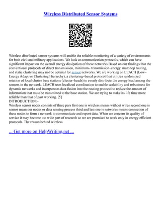 Wireless Distributed Sensor Systems
Wireless distributed sensor systems will enable the reliable monitoring of a variety of environments
for both civil and military applications. We look at communication protocols, which can have
significant impact on the overall energy dissipation of these networks Based on our findings that the
conventional protocols of direct transmission, minimum– transmission–energy, multihop routing,
and static clustering may not be optimal for sensor networks. We are working on LEACH (Low–
Energy Adaptive Clustering Hierarchy), a clustering–based protocol that utilizes randomized
rotation of local cluster base stations (cluster–heads) to evenly distribute the energy load among the
sensors in the network. LEACH uses localized coordination to enable scalability and robustness for
dynamic networks and incorporates data fusion into the routing protocol to reduce the amount of
information that must be transmitted to the base station. We are trying to make its life time more
reliable than that of past working. [5]
INTRODUCTION:–
Wireless sensor nodes consists of three pars first one is wireless means without wires second one is
sensor mean our nodes or data sensing process third and last one is networks means connection of
these nodes to form a network to communicate and report data. When we concern its quality of
service it may become too wide part of research so we are promised to work only in energy efficient
protocols. The reason behind wireless
... Get more on HelpWriting.net ...
 