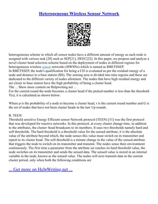 Heterogeneous Wireless Sensor Network
heterogeneous scheme in which all sensor nodes have a different amount of energy as each node is
assigned with various task [20] such as SEP[21], DEEC[22]. In this paper, we propose and analyze a
novel cluster head selection scheme based on the deployment of nodes in different regions for
heterogeneous wireless sensor networks (HWSNs) which is named as RBETSSEP.
In RBETSSEP, the node's qualification for being a CH is evaluated as per the residual energy of a
node and distance to a base station (BS). The sensing area is divided into nine regions and these are
dedicated to the different variety of nodes allotment. The nodes that have high residual energy and
are closer to base station have the high probability of being a cluster head.
The ... Show more content on Helpwriting.net ...
For the current round the node becomes a cluster head if the picked number is less than the threshold
T(s), it is calculated as shown below:
Where p is the probability of a node to become a cluster head, r is the current round number and G is
the set of nodes that have not been cluster heads in the last 1/p rounds.
B. TEEN
Threshold sensitive Energy Efficient sensor Network protocol (TEEN) [31] was the first protocol
that was developed for reactive networks. In this protocol, at every cluster change time, in addition
to the attributes, the cluster–head broadcasts to its members. It uses two thresholds namely hard and
soft thresholds. The hard threshold is a threshold value for the sensed attribute, it is the absolute
value of the attribute beyond which, the node senses this value must switch on its transmitter and
report to its cluster head. The soft threshold is a minute change in the value of the sensed attribute
that triggers the node to switch on its transmitter and transmit. The nodes sense their environment
continuously. The first time a parameter from the attribute set reaches its hard threshold value, the
node switches on its transmitter and sends the sensed data. The sensed value is stored in an internal
variable in the node, known as the sensed value. The nodes will next transmit data in the current
cluster period, only when both the following conditions are
... Get more on HelpWriting.net ...
 
