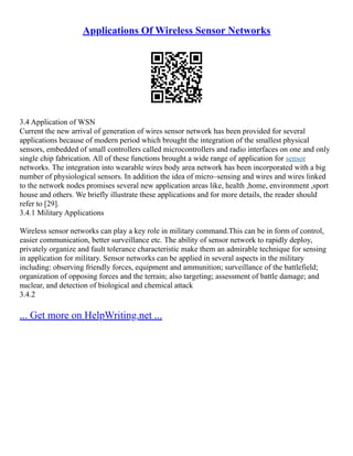 Applications Of Wireless Sensor Networks
3.4 Application of WSN
Current the new arrival of generation of wires sensor network has been provided for several
applications because of modern period which brought the integration of the smallest physical
sensors, embedded of small controllers called microcontrollers and radio interfaces on one and only
single chip fabrication. All of these functions brought a wide range of application for sensor
networks. The integration into wearable wires body area network has been incorporated with a big
number of physiological sensors. In addition the idea of micro–sensing and wires and wires linked
to the network nodes promises several new application areas like, health ,home, environment ,sport
house and others. We briefly illustrate these applications and for more details, the reader should
refer to [29].
3.4.1 Military Applications
Wireless sensor networks can play a key role in military command.This can be in form of control,
easier communication, better surveillance etc. The ability of sensor network to rapidly deploy,
privately organize and fault tolerance characteristic make them an admirable technique for sensing
in application for military. Sensor networks can be applied in several aspects in the military
including: observing friendly forces, equipment and ammunition; surveillance of the battlefield;
organization of opposing forces and the terrain; also targeting; assessment of battle damage; and
nuclear, and detection of biological and chemical attack
3.4.2
... Get more on HelpWriting.net ...
 