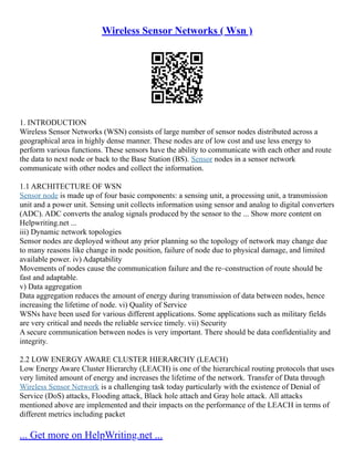 Wireless Sensor Networks ( Wsn )
1. INTRODUCTION
Wireless Sensor Networks (WSN) consists of large number of sensor nodes distributed across a
geographical area in highly dense manner. These nodes are of low cost and use less energy to
perform various functions. These sensors have the ability to communicate with each other and route
the data to next node or back to the Base Station (BS). Sensor nodes in a sensor network
communicate with other nodes and collect the information.
1.1 ARCHITECTURE OF WSN
Sensor node is made up of four basic components: a sensing unit, a processing unit, a transmission
unit and a power unit. Sensing unit collects information using sensor and analog to digital converters
(ADC). ADC converts the analog signals produced by the sensor to the ... Show more content on
Helpwriting.net ...
iii) Dynamic network topologies
Sensor nodes are deployed without any prior planning so the topology of network may change due
to many reasons like change in node position, failure of node due to physical damage, and limited
available power. iv) Adaptability
Movements of nodes cause the communication failure and the re–construction of route should be
fast and adaptable.
v) Data aggregation
Data aggregation reduces the amount of energy during transmission of data between nodes, hence
increasing the lifetime of node. vi) Quality of Service
WSNs have been used for various different applications. Some applications such as military fields
are very critical and needs the reliable service timely. vii) Security
A secure communication between nodes is very important. There should be data confidentiality and
integrity.
2.2 LOW ENERGY AWARE CLUSTER HIERARCHY (LEACH)
Low Energy Aware Cluster Hierarchy (LEACH) is one of the hierarchical routing protocols that uses
very limited amount of energy and increases the lifetime of the network. Transfer of Data through
Wireless Sensor Network is a challenging task today particularly with the existence of Denial of
Service (DoS) attacks, Flooding attack, Black hole attach and Gray hole attack. All attacks
mentioned above are implemented and their impacts on the performance of the LEACH in terms of
different metrics including packet
... Get more on HelpWriting.net ...
 
