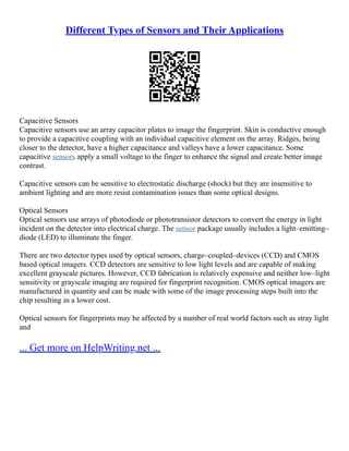 Different Types of Sensors and Their Applications
Capacitive Sensors
Capacitive sensors use an array capacitor plates to image the fingerprint. Skin is conductive enough
to provide a capacitive coupling with an individual capacitive element on the array. Ridges, being
closer to the detector, have a higher capacitance and valleys have a lower capacitance. Some
capacitive sensors apply a small voltage to the finger to enhance the signal and create better image
contrast.
Capacitive sensors can be sensitive to electrostatic discharge (shock) but they are insensitive to
ambient lighting and are more resist contamination issues than some optical designs.
Optical Sensors
Optical sensors use arrays of photodiode or phototransistor detectors to convert the energy in light
incident on the detector into electrical charge. The sensor package usually includes a light–emitting–
diode (LED) to illuminate the finger.
There are two detector types used by optical sensors, charge–coupled–devices (CCD) and CMOS
based optical imagers. CCD detectors are sensitive to low light levels and are capable of making
excellent grayscale pictures. However, CCD fabrication is relatively expensive and neither low–light
sensitivity or grayscale imaging are required for fingerprint recognition. CMOS optical imagers are
manufactured in quantity and can be made with some of the image processing steps built into the
chip resulting in a lower cost.
Optical sensors for fingerprints may be affected by a number of real world factors such as stray light
and
... Get more on HelpWriting.net ...
 