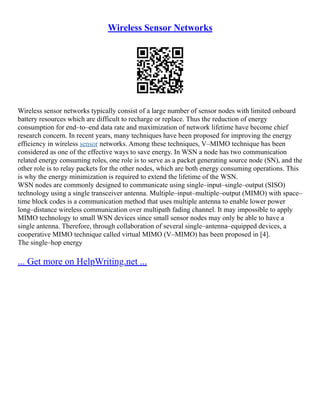 Wireless Sensor Networks
Wireless sensor networks typically consist of a large number of sensor nodes with limited onboard
battery resources which are difficult to recharge or replace. Thus the reduction of energy
consumption for end–to–end data rate and maximization of network lifetime have become chief
research concern. In recent years, many techniques have been proposed for improving the energy
efficiency in wireless sensor networks. Among these techniques, V–MIMO technique has been
considered as one of the effective ways to save energy. In WSN a node has two communication
related energy consuming roles, one role is to serve as a packet generating source node (SN), and the
other role is to relay packets for the other nodes, which are both energy consuming operations. This
is why the energy minimization is required to extend the lifetime of the WSN.
WSN nodes are commonly designed to communicate using single–input–single–output (SISO)
technology using a single transceiver antenna. Multiple–input–multiple–output (MIMO) with space–
time block codes is a communication method that uses multiple antenna to enable lower power
long–distance wireless communication over multipath fading channel. It may impossible to apply
MIMO technology to small WSN devices since small sensor nodes may only be able to have a
single antenna. Therefore, through collaboration of several single–antenna–equipped devices, a
cooperative MIMO technique called virtual MIMO (V–MIMO) has been proposed in [4].
The single–hop energy
... Get more on HelpWriting.net ...
 