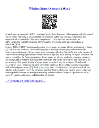 Wireless Sensor Network ( Wsn )
A wireless sensor network (WSN) consists of hundreds to thousands of low–power multi–functional
sensor nodes, operating in an unattended environment, and having sensing, computation and
communication capabilities. The basic components [1] of a node are a sensor unit, an
ADC (Analog to Digital Converter), a CPU (Central processing unit), a power unit and a
OPEN ACCESS
Sensors 2010, 10 10507 communication unit. Sensor nodes are micro–electro–mechanical systems
[2] (MEMS) that produce a measurable response to a change in some physical condition like
temperature and pressure. Sensor nodes sense or measure physical data of the area to be monitored.
The continual analog signal sensed by the sensors is digitized by an analog–to–digital converter and
sent to controllers for further processing. Sensor nodes are of very small size, consume extremely
low energy, are operated in high volumetric densities, and can be autonomous and adaptive to the
environment. The spatial density of sensor nodes in the field may be as high as 20 nodes/m3
.As wireless sensor nodes are typically very small electronic devices, they can only be equipped
with a limited power source [3]. Each sensor node has a certain area of coverage for which it can
reliably and accurately report the particular quantity that it is observing. Several sources of power
consumption in sensors are: (a) signal sampling and conversion of physical signals to electrical
ones; (b) signal conditioning, and (c) analog–to–digital
... Get more on HelpWriting.net ...
 