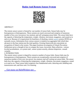 Radar And Remote Sensor System
ABSTRACT
The remote sensor system is framed by vast number of sensor hubs. Sensor hubs may be
homogeneous or heterogeneous. These systems are much conveyed and comprise of numerous
number of less cost, less power, less memory and self–arranging sensor hubs. The sensor hubs have
the capacity of detecting the temperature, weight, vibration, movement, mugginess, and sound as in
and so on. Because of a requirement for heartiness of checking, remote sensor systems (WSN) are
normally excess. Information from various sensors is totaled at an aggregator hub which then
advances to the base station just the total qualities. Existing framework just concentrate on
recognition of Attack in the system. This paper locations investigation of Attack Prevention
furthermore gives a thought to how to conquer the issues. keywords: Data collection , various
leveled accumulation , in–system total , sensor system security, abstract dispersion , assault
versatile.
I. INTRODUCTION
The remote sensor system is shaped by extensive number of sensor hubs. Sensor hubs may be
homogeneous or heterogeneous. These systems are exceptionally conveyed and comprise of
numerous number of less cost, less power, less memory and self–sorting out sensor hubs. The sensor
hubs have the capacity of detecting the temperature, weight, vibration, movement, mugginess, sound
as in and so on. These sensor hubs comprises four fundamental units: detecting unit, handling unit,
transmission unit, and force unit. For listening
... Get more on HelpWriting.net ...
 