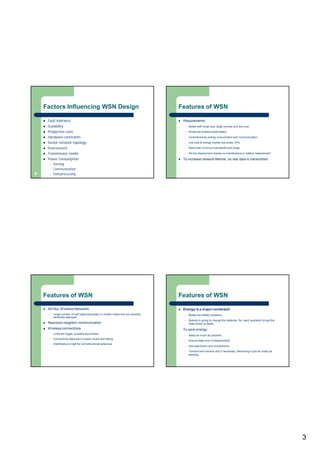 3
Factors Influencing WSN Design
 Fault tolerance
 Scalability
 Production costs
 Hardware constraints
 Sensor network topology
 Environment
 Transmission media
 Power Consumption
– Sensing
– Communication
– Data processing9
Features of WSN
 Requirements
– Nodes with small size, large number and low cost
– Small size implies small battery
– Constrained by energy consumption and communication
– Low cost & energy implies low power CPU
– Radio with minimum bandwidth and range
– Ad-hoc deployment implies no maintenance or battery replacement
 To increase network lifetime, no raw data is transmitted
Features of WSN
 Ad Hoc Wireless Networks
– Large number of self-organizing static or mobile nodes that are possibly
randomly deployed
 Near(est)-neighbor communication
 Wireless connections
– Links are fragile, possibly asymmetric
– Connectivity depends on power levels and fading
– Interference is high for omnidirectional antennas
Features of WSN
 Energy is a major constraint
– Nodes are battery-powered
– Nobody is going to change the batteries. So, each operation brings the
node closer to death.
To save energy:
– Sleep as much as possible.
– Acquire data only if indispensable.
– Use data fusion and compression.
– Transmit and receive only if necessary. Receiving is just as costly as
sending.
 