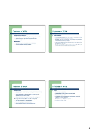 4
Features of WSN
 Scalability and Reliability
– Self-configure and robust to topology changes (e.g., death of a node)
– Maintain connectivity: Base Station should reach all nodes
– Ensure coverage
 Maintenance
– Reprogramming is the only practical kind of maintenance.
– It is highly desirable to reprogram wirelessly.
Features of WSN
 Data Collection
– Centralized data collection puts extra burden on nodes close to the base
station. Clever routing can alleviate that problem
– Clustering: data from groups of nodes are fused before being transmitted,
so that fewer transmissions are needed
– Often getting measurements from a particular area is more important than
getting data from each node
– Security and authenticity should be guaranteed. However, the CPUs on the
sensing nodes cannot handle fancy encryption schemes.
Features of WSN
 Power Supply
– AA batteries power the vast majority of existing platforms. They dominate
the node size.
– Alkaline batteries offer a high energy density at a cheap price. The
discharge curve is far from flat, though.
– Lithium coin cells are more compact and boast a flat discharge curve.
Rechargeable batteries: Who does the recharging?
– Solar cells are an option for some applications.
– Fuel cells may be an alternative in the future.
– Energy scavenging techniques are a hot research topic
Features of WSN
 Radio
– Commercially-available chips
– Available bands: 433 and 916MHz, 2.4GHz ISM bands
– Typical transmit power: 0dBm.
– Narrowband (FSK) or Spread Spectrum communication. DS-SS (e.g.,
ZigBee) or FH-SS (e.g., Bluetooth)
– Relatively low rates (<100 kbps) save power
– Sensitivity: as low as -110dBm
 