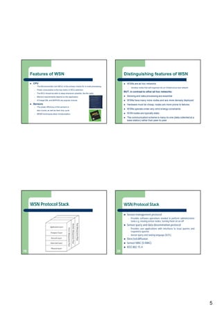 5
Features of WSN
 CPU
– The Microcontroller Unit (MCU) is the primary choice for in-node processing.
– Power consumption is the key metric in MCU selection.
– The MCU should be able to sleep whenever possible, like the radio.
– Memory requirements depend on the application
– ATmega128L and MSP430 are popular choices
 Sensors
– The power efficiency of the sensors is
also crucial, as well as their duty cycle.
– MEMS techniques allow miniaturization.
Distinguishing features of WSN
 WSNs are ad hoc networks
– wireless nodes that self-organize into an infrastructure less network
BUT, in contrast to other ad hoc networks:
 Sensing and data processing are essential
 WSNs have many more nodes and are more densely deployed
 Hardware must be cheap; nodes are more prone to failures
 WSNs operate under very strict energy constraints
 WSN nodes are typically static
 The communication scheme is many-to-one (data collected at a
base station) rather than peer-to-peer
WSN Protocol Stack
19
WSN Protocol Stack
 Sensor management protocol
– Provides software operations needed to perform administrative
tasks e.g. moving sensor nodes, turning them on an off
 Sensor query and data dissemination protocol
– Provides user applications with interfaces to issue queries and
respond to queries
– Sensor query and tasking language (SQTL)
 Directed diffusion
 Sensor MAC (S-MAC)
 IEEE 802.15.4
20
 