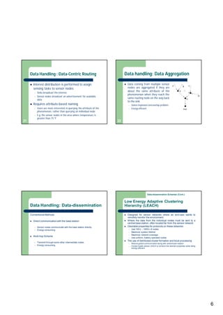 6
Data Handling : Data-Centric Routing
 Interest distribution is performed to assign
sensing tasks to sensor nodes
– Sinks broadcast the interest
– Sensor nodes broadcast an advertisement for available
data
 Requires attribute-based naming
– Users are more interested in querying the attribute of the
phenomenon, rather than querying an individual node
– E.g. the sensor nodes in the area where temperature is
greater than 75 °F
21
Data handling: Data Aggregation
 Data coming from multiple sensor
nodes are aggregated if they are
about the same attribute of the
phenomenon when they reach the
same routing node on the way back
to the sink
– Solves implosion and overlap problem
– Energy efficient
22
Data Handling: Data-dissemination
Conventional Methods
 Direct communication with the base station
– Sensor nodes communicate with the base station directly.
– Energy consuming.
 Multi-hop Scheme
– Transmit through some other intermediate nodes.
– Energy consuming.
Low Energy Adaptive Clustering
Hierarchy (LEACH)
 Designed for sensor networks where an end-user wants to
remotely monitor the environment.
 Where the data from the individual nodes must be sent to a
central base station, often located far from the sensor network.
 Desirable properties for protocols on these networks:
– Use 100’s – 1000’s of nodes
– Maximize system lifetime
– Maximize network coverage
– Use uniform, battery operated nodes
 The use of distributed cluster formation and local processing
– Reduce global communication along with randomized rotation
– Cluster-heads allows LEACH to achieve the desired properties while being
energy-efficient.
Data-dissemination Schemes (Cont.)
 