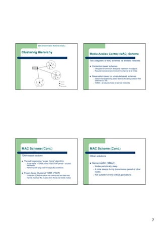 7
Clustering Hierarchy
Data-dissemination Schemes (Cont.)
Media Access Control (MAC) Scheme
Two categories of MAC schemes for wireless networks
 Contention-based schemes
– Designed for minimum delay and maximum throughput.
– Require transceivers to monitor the channel at all times.
 Reservation-based or schedule-based schemes
– Detect the neighboring radios before allocating collision-free
channel to a link.
– TDMA —a natural choice for sensor networks.
MAC Scheme (Cont.)
TDMA-based solutions
 The self-organizing “super frame” algorithm
– Super frame = TDMA period + BOOTUP period + unused
bandwidth
– Performs well only under the specific conditions.
 Power Aware Clustered TDMA (PACT)
– Divide the TDMA structure into control slot and data slot.
– Hard to maintain the cluster when there are mobile nodes.
MAC Scheme (Cont.)
Other solutions
 Sensor-MAC (SMAC)
– Nodes periodically sleep.
– A node sleeps during transmission period of other
nodes.
– Not suitable for time-critical applications.
 