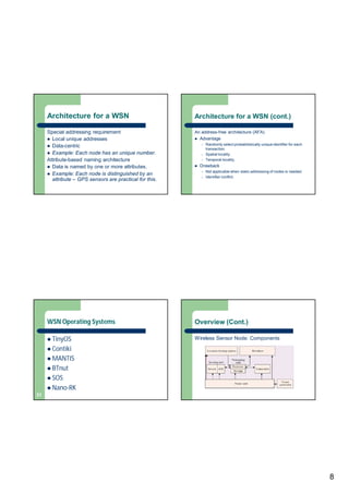 8
Architecture for a WSN
Special addressing requirement
 Local unique addresses
 Data-centric
 Example: Each node has an unique number.
Attribute-based naming architecture
 Data is named by one or more attributes.
 Example: Each node is distinguished by an
attribute – GPS sensors are practical for this.
Architecture for a WSN (cont.)
An address-free architecture (AFA)
 Advantage
– Randomly select probabilistically unique identifier for each
transaction.
– Spatial locality.
– Temporal locality.
 Drawback
– Not applicable when static addressing of nodes is needed.
– Identifier conflict.
WSN Operating Systems
 TinyOS
 Contiki
 MANTIS
 BTnut
 SOS
 Nano-RK
31
Overview (Cont.)
Wireless Sensor Node: Components
 