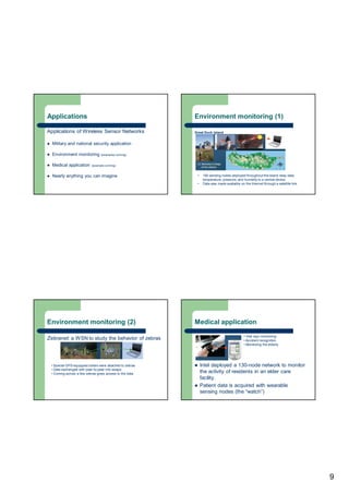 9
Applications
Applications of Wireless Sensor Networks
 Military and national security application
 Environment monitoring (examples coming)
 Medical application (example coming)
 Nearly anything you can imagine
Environment monitoring (1)
Great Duck Island
• 150 sensing nodes deployed throughout the island relay data
temperature, pressure, and humidity to a central device.
• Data was made available on the Internet through a satellite link.
Environment monitoring (2)
Zebranet: a WSN to study the behavior of zebras
• Special GPS-equipped collars were attached to zebras
• Data exchanged with peer-to-peer info swaps
• Coming across a few zebras gives access to the data
Medical application
 Intel deployed a 130-node network to monitor
the activity of residents in an elder care
facility.
 Patient data is acquired with wearable
sensing nodes (the “watch”)
• Vital sign monitoring
• Accident recognition
• Monitoring the elderly
 